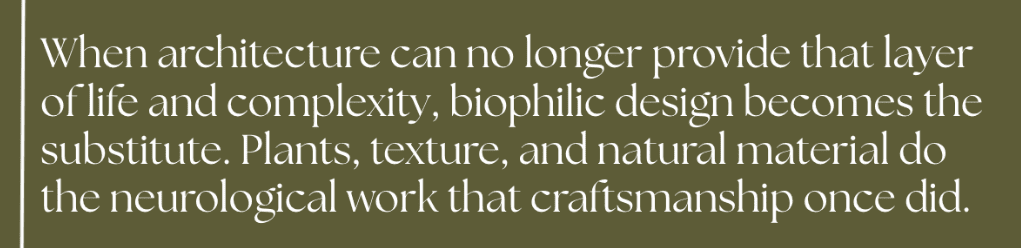 When architecture can no longer provide that layer of life and complexity, biophilic design becomes the substitute. Plants, texture, and natural material do the neurological work that craftsmanship once did.